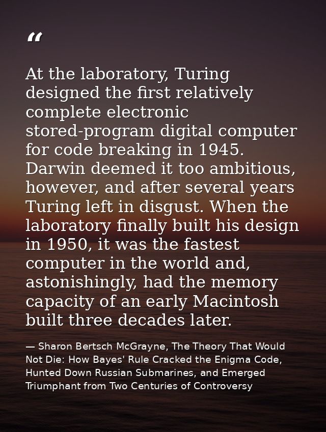 At the laboratory, Turing designed the first relatively complete electronic stored-program digital computer for code bre — Sharon Bertsch McGrayne, The Theory That Would Not Die: How Bayes' Rule Cracked the Enigma Code, Hunted Down Russian Submarines, and Emerged Triumphant from Two Centuries of Controversy