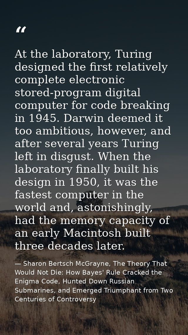 At the laboratory, Turing designed the first relatively complete electronic stored-program digital computer for code bre — Sharon Bertsch McGrayne, The Theory That Would Not Die: How Bayes' Rule Cracked the Enigma Code, Hunted Down Russian Submarines, and Emerged Triumphant from Two Centuries of Controversy