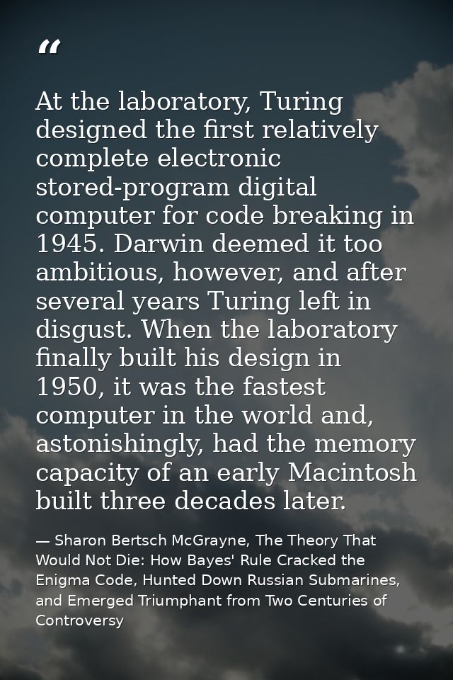 At the laboratory, Turing designed the first relatively complete electronic stored-program digital computer for code bre — Sharon Bertsch McGrayne, The Theory That Would Not Die: How Bayes' Rule Cracked the Enigma Code, Hunted Down Russian Submarines, and Emerged Triumphant from Two Centuries of Controversy