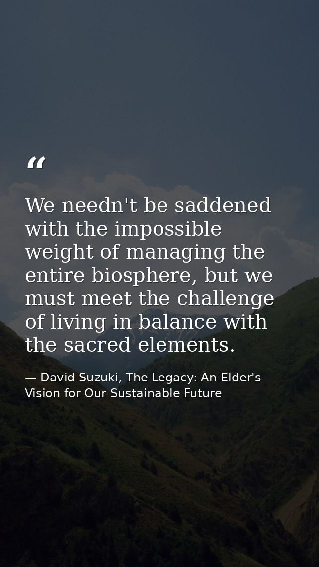 We needn't be saddened with the impossible weight of managing the entire biosphere, but we must meet the challenge of li — David Suzuki, The Legacy: An Elder's Vision for Our Sustainable Future