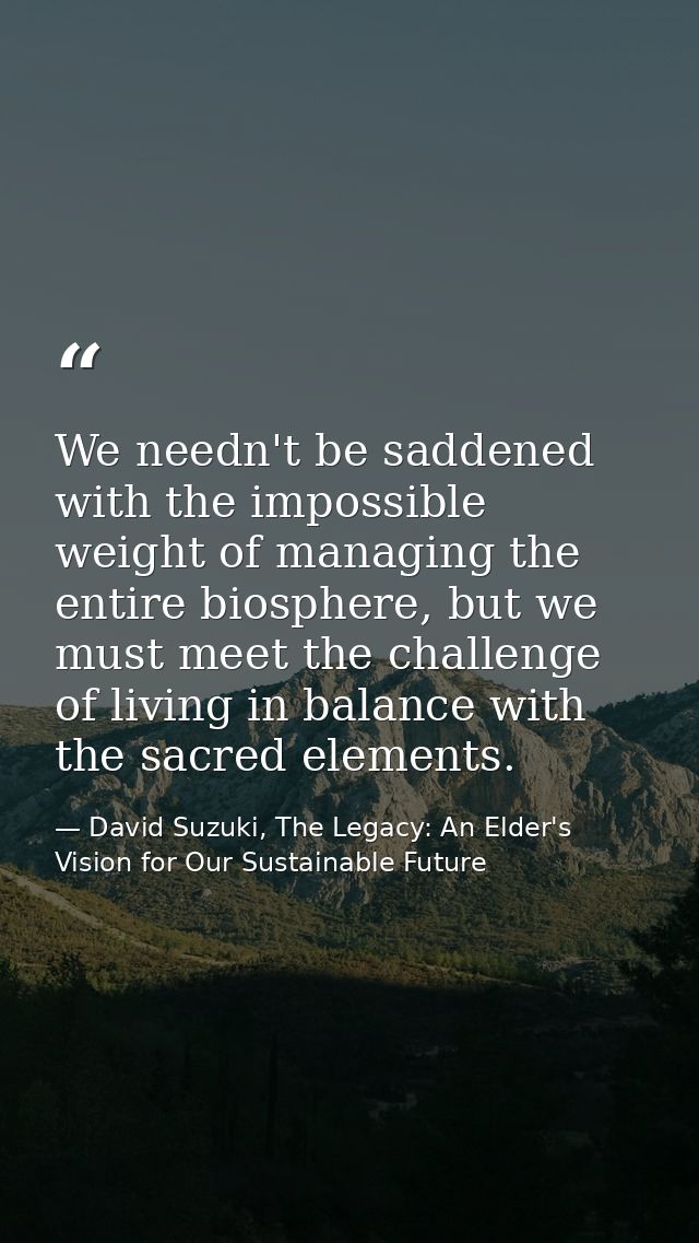We needn't be saddened with the impossible weight of managing the entire biosphere, but we must meet the challenge of li — David Suzuki, The Legacy: An Elder's Vision for Our Sustainable Future
