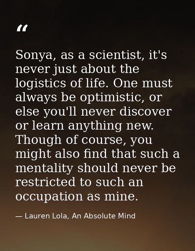 Sonya, as a scientist, it's never just about the logistics of life. One must always be optimistic, or else you'll never  — Lauren Lola, An Absolute Mind