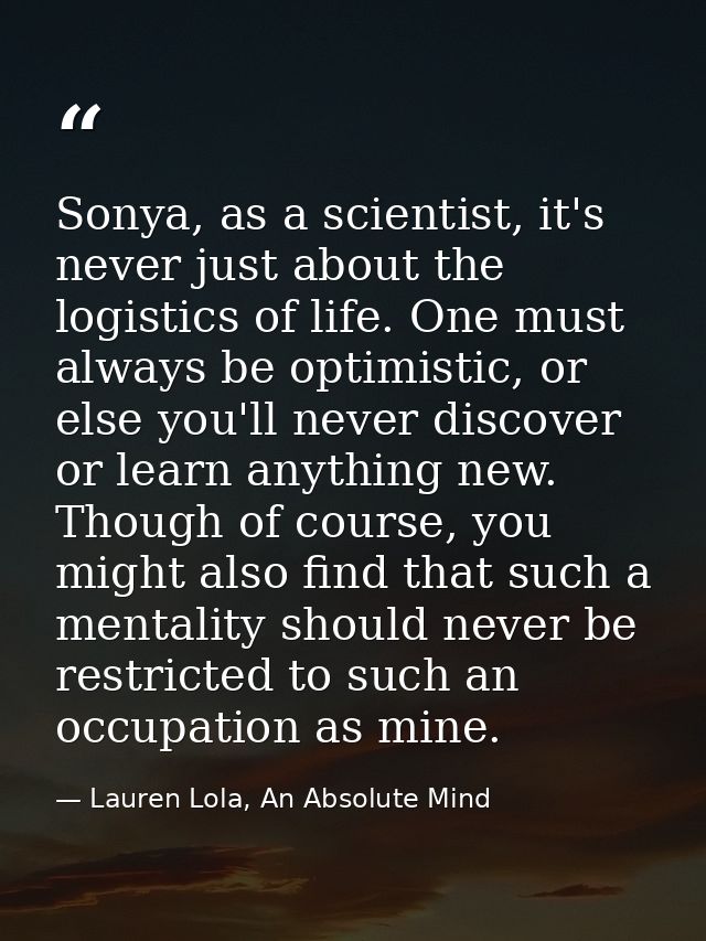 Sonya, as a scientist, it's never just about the logistics of life. One must always be optimistic, or else you'll never  — Lauren Lola, An Absolute Mind