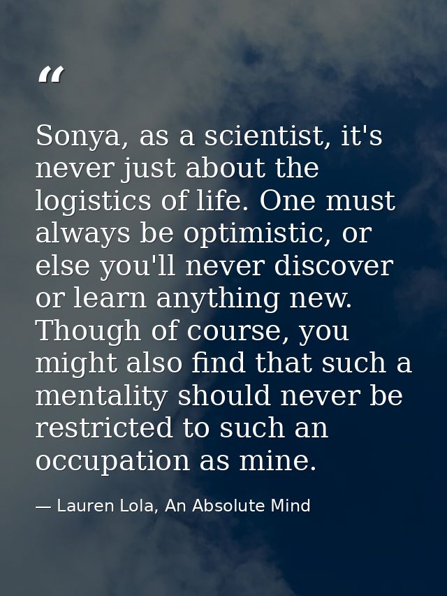 Sonya, as a scientist, it's never just about the logistics of life. One must always be optimistic, or else you'll never  — Lauren Lola, An Absolute Mind