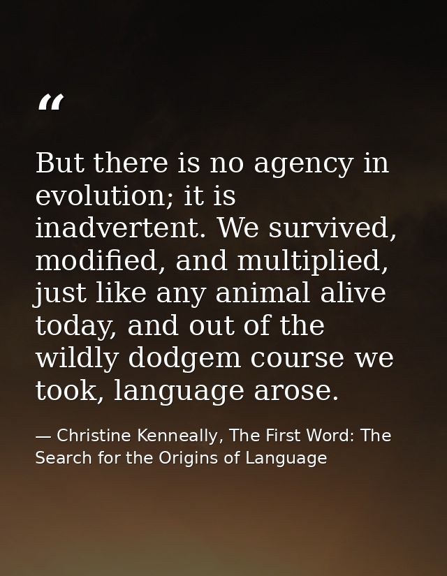 But there is no agency in evolution; it is inadvertent. We survived, modified, and multiplied, just like any animal aliv — Christine Kenneally, The First Word: The Search for the Origins of Language