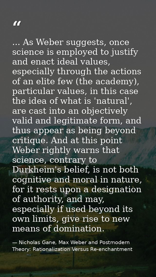 ... As Weber suggests, once science is employed to justify and enact ideal values, especially through the actions of an  — Nicholas Gane, Max Weber and Postmodern Theory: Rationalization Versus Re-enchantment
