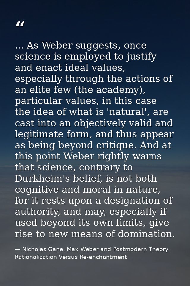 ... As Weber suggests, once science is employed to justify and enact ideal values, especially through the actions of an  — Nicholas Gane, Max Weber and Postmodern Theory: Rationalization Versus Re-enchantment