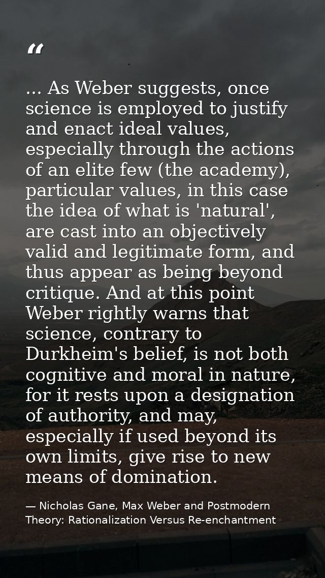 ... As Weber suggests, once science is employed to justify and enact ideal values, especially through the actions of an  — Nicholas Gane, Max Weber and Postmodern Theory: Rationalization Versus Re-enchantment