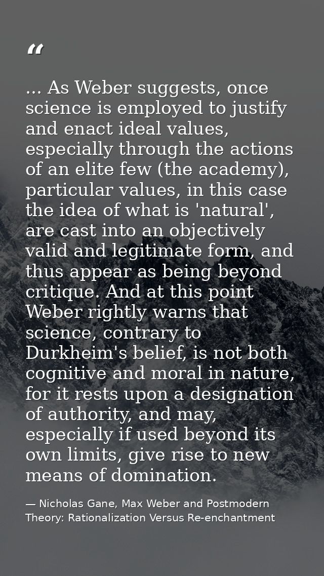 ... As Weber suggests, once science is employed to justify and enact ideal values, especially through the actions of an  — Nicholas Gane, Max Weber and Postmodern Theory: Rationalization Versus Re-enchantment