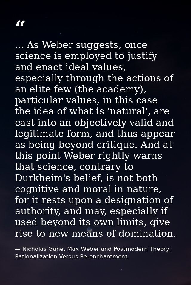... As Weber suggests, once science is employed to justify and enact ideal values, especially through the actions of an  — Nicholas Gane, Max Weber and Postmodern Theory: Rationalization Versus Re-enchantment