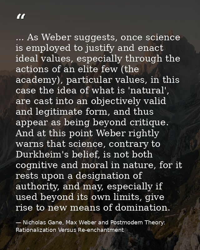 ... As Weber suggests, once science is employed to justify and enact ideal values, especially through the actions of an  — Nicholas Gane, Max Weber and Postmodern Theory: Rationalization Versus Re-enchantment