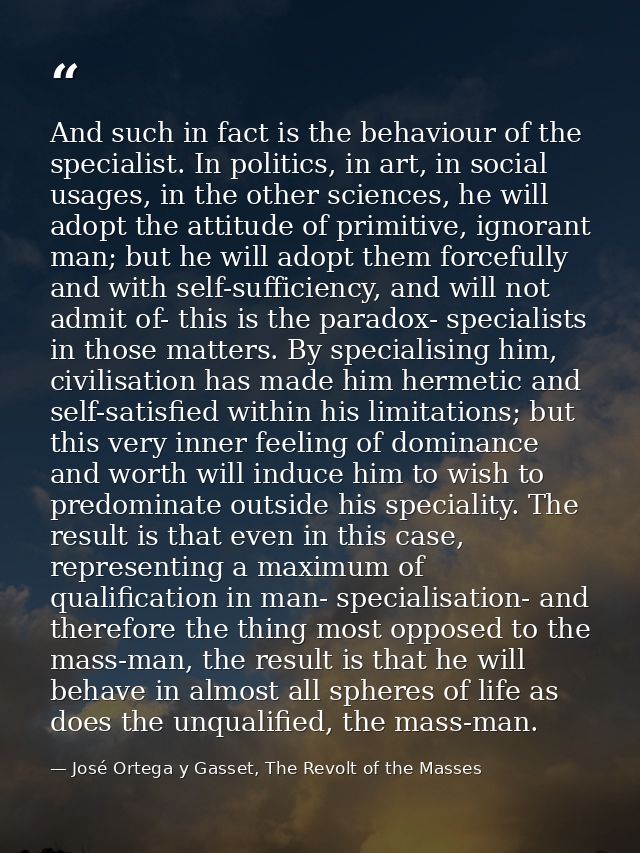 And such in fact is the behaviour of the specialist. In politics, in art, in social usages, in the other sciences, he wi — José Ortega y Gasset, The Revolt of the Masses