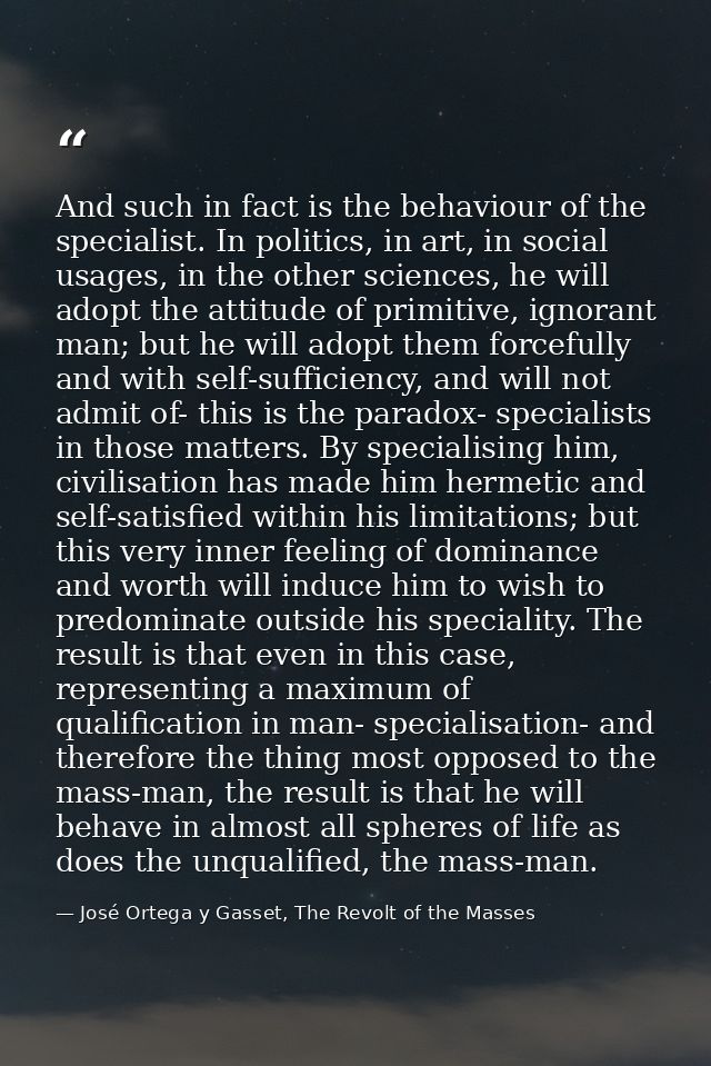 And such in fact is the behaviour of the specialist. In politics, in art, in social usages, in the other sciences, he wi — José Ortega y Gasset, The Revolt of the Masses