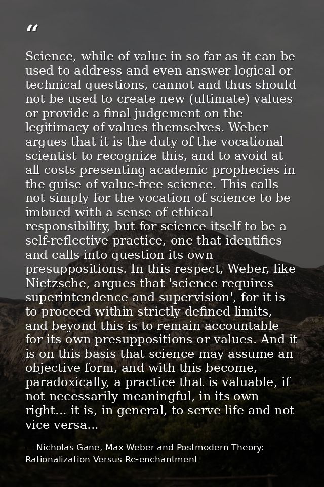 Science, while of value in so far as it can be used to address and even answer logical or technical questions, cannot an — Nicholas Gane, Max Weber and Postmodern Theory: Rationalization Versus Re-enchantment