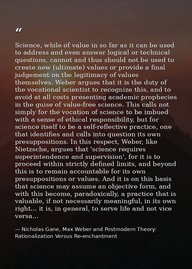 Science, while of value in so far as it can be used to address and even answer logical or technical questions, cannot an — Nicholas Gane, Max Weber and Postmodern Theory: Rationalization Versus Re-enchantment