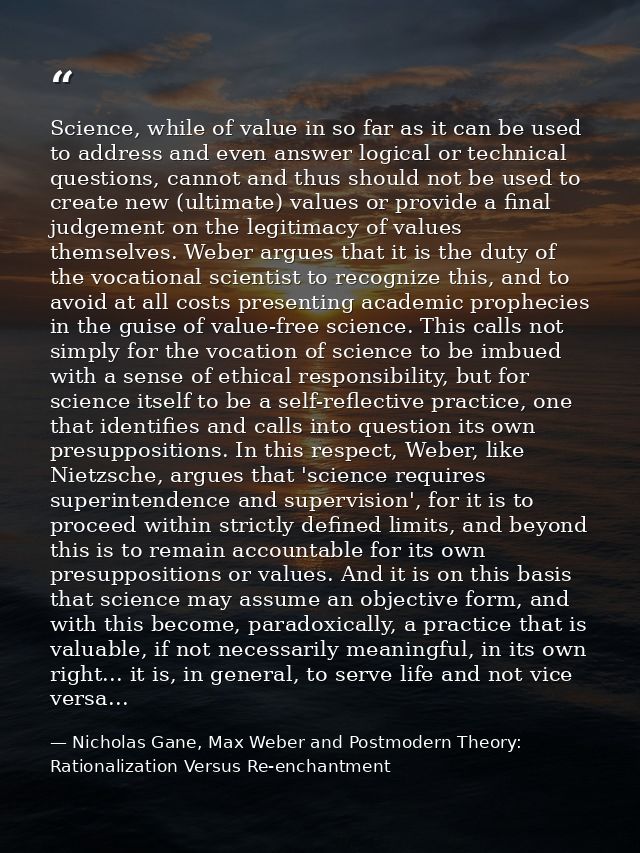Science, while of value in so far as it can be used to address and even answer logical or technical questions, cannot an — Nicholas Gane, Max Weber and Postmodern Theory: Rationalization Versus Re-enchantment