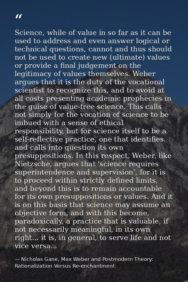 Science, while of value in so far as it can be used to address and even answer logical or technical questions, cannot an — Nicholas Gane, Max Weber and Postmodern Theory: Rationalization Versus Re-enchantment