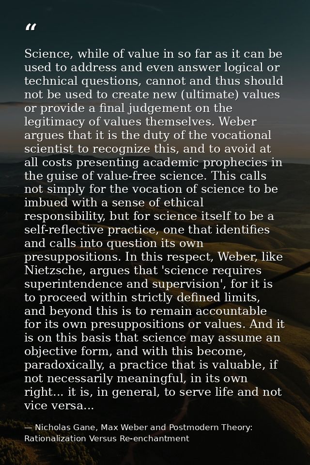 Science, while of value in so far as it can be used to address and even answer logical or technical questions, cannot an — Nicholas Gane, Max Weber and Postmodern Theory: Rationalization Versus Re-enchantment