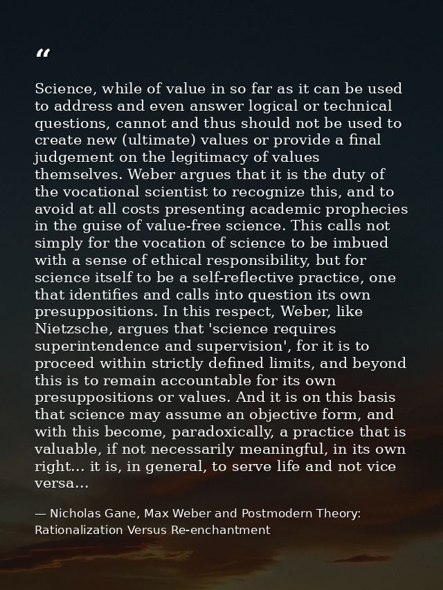 Science, while of value in so far as it can be used to address and even answer logical or technical questions, cannot an — Nicholas Gane, Max Weber and Postmodern Theory: Rationalization Versus Re-enchantment