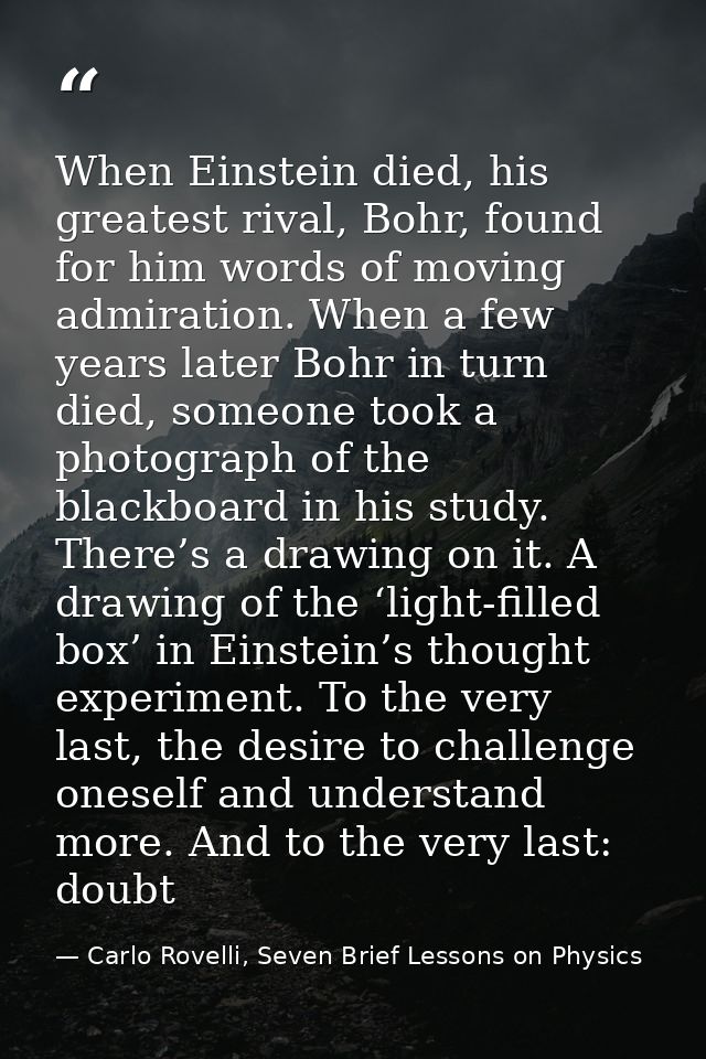When Einstein died, his greatest rival, Bohr, found for him words of moving admiration. When a few years later Bohr in t — Carlo Rovelli, Seven Brief Lessons on Physics