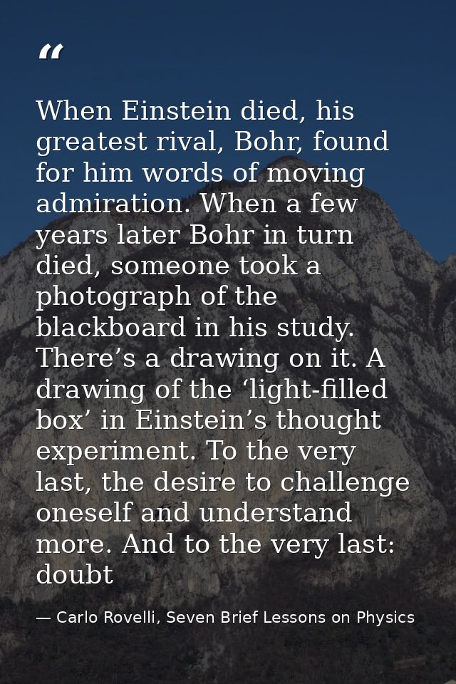 When Einstein died, his greatest rival, Bohr, found for him words of moving admiration. When a few years later Bohr in t — Carlo Rovelli, Seven Brief Lessons on Physics