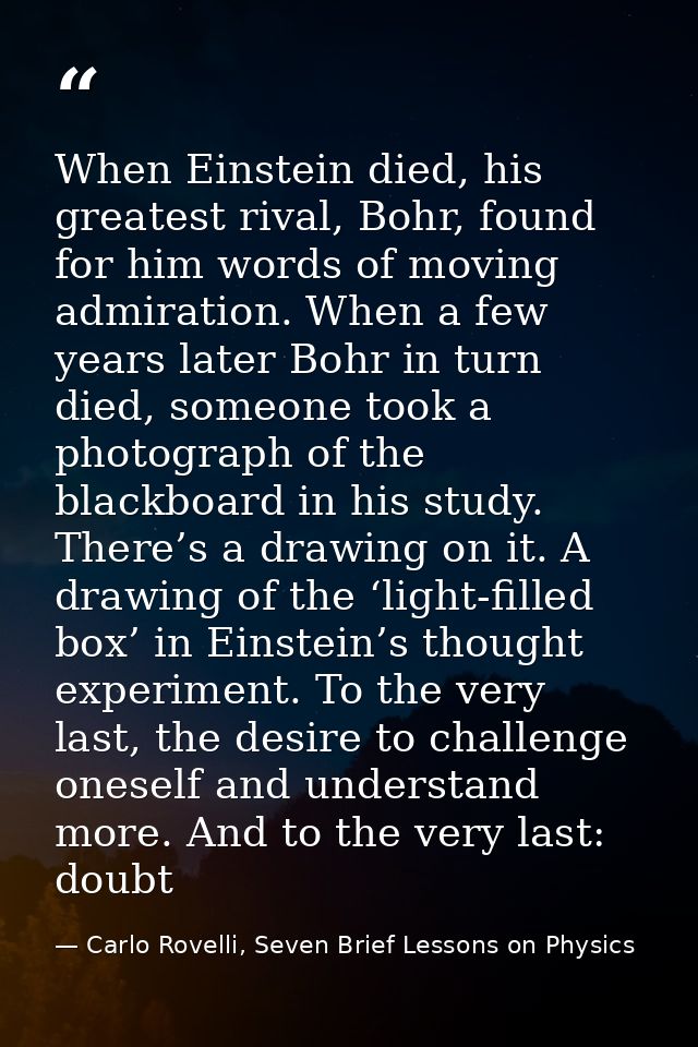 When Einstein died, his greatest rival, Bohr, found for him words of moving admiration. When a few years later Bohr in t — Carlo Rovelli, Seven Brief Lessons on Physics