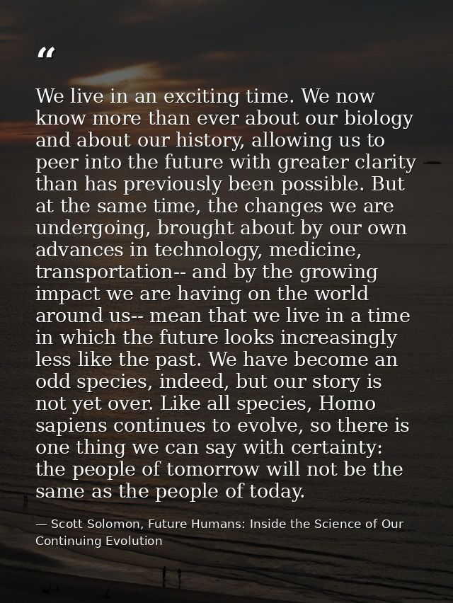 We live in an exciting time. We now know more than ever about our biology and about our history, allowing us to peer int — Scott Solomon, Future Humans: Inside the Science of Our Continuing Evolution