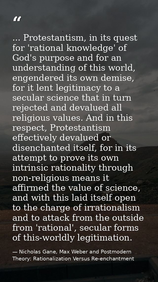 ... Protestantism, in its quest for 'rational knowledge' of God's purpose and for an understanding of this world, engend — Nicholas Gane, Max Weber and Postmodern Theory: Rationalization Versus Re-enchantment