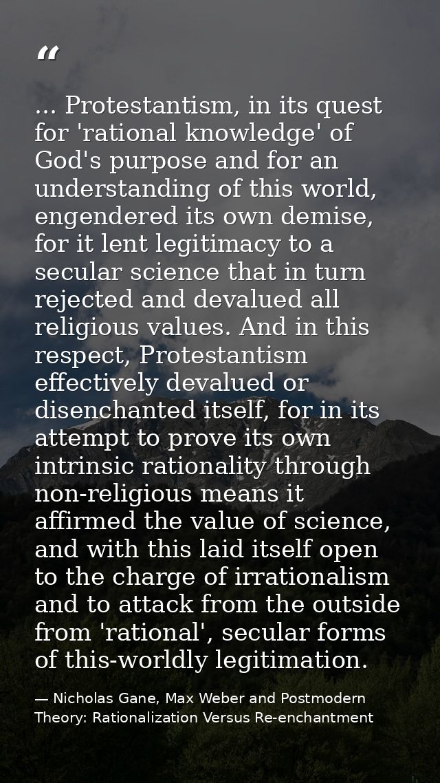 ... Protestantism, in its quest for 'rational knowledge' of God's purpose and for an understanding of this world, engend — Nicholas Gane, Max Weber and Postmodern Theory: Rationalization Versus Re-enchantment