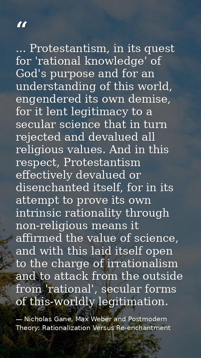 ... Protestantism, in its quest for 'rational knowledge' of God's purpose and for an understanding of this world, engend — Nicholas Gane, Max Weber and Postmodern Theory: Rationalization Versus Re-enchantment