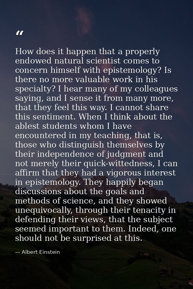 How does it happen that a properly endowed natural scientist comes to concern himself with epistemology? Is there no mor — Albert Einstein