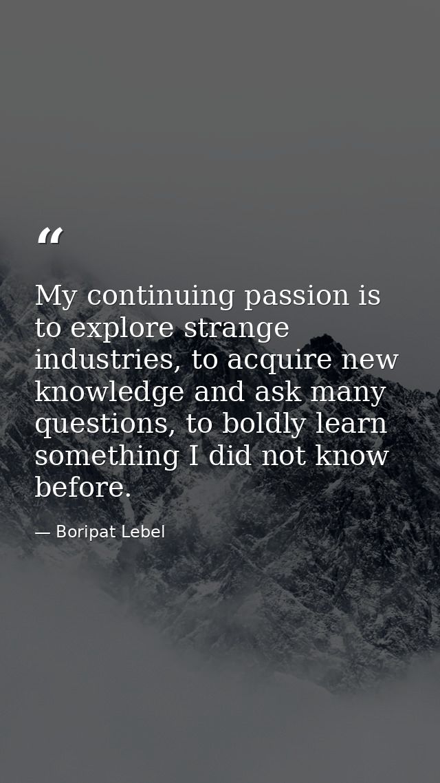 My continuing passion is to explore strange industries, to acquire new knowledge and ask many questions, to boldly learn — Boripat Lebel