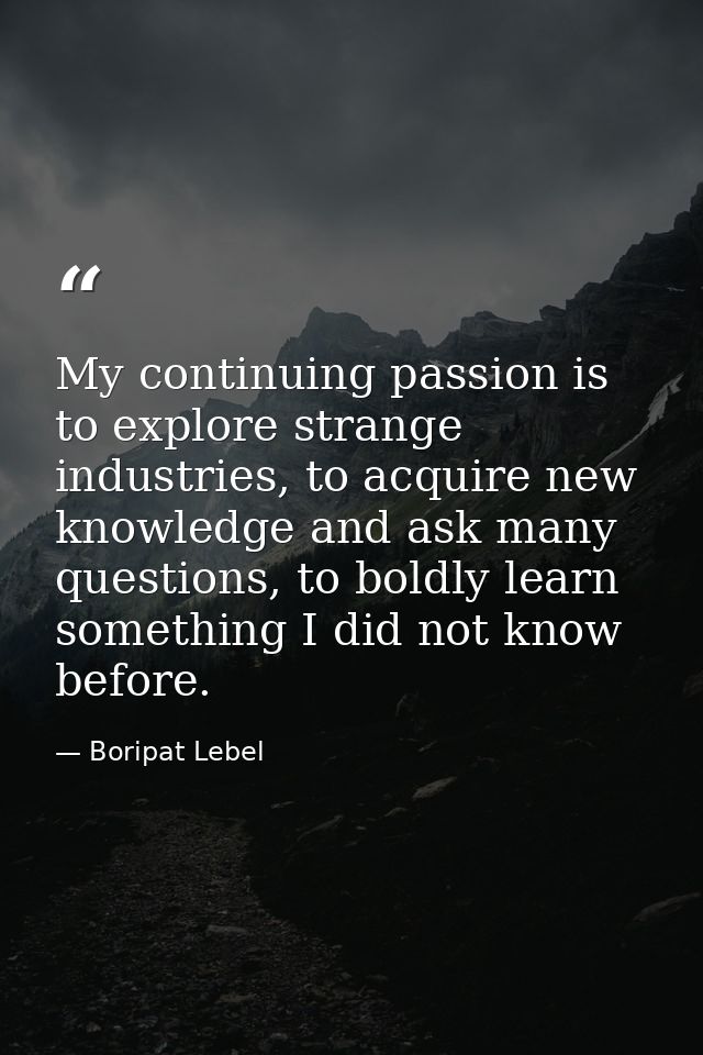 My continuing passion is to explore strange industries, to acquire new knowledge and ask many questions, to boldly learn — Boripat Lebel