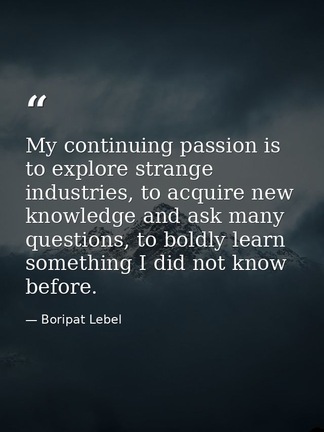 My continuing passion is to explore strange industries, to acquire new knowledge and ask many questions, to boldly learn — Boripat Lebel