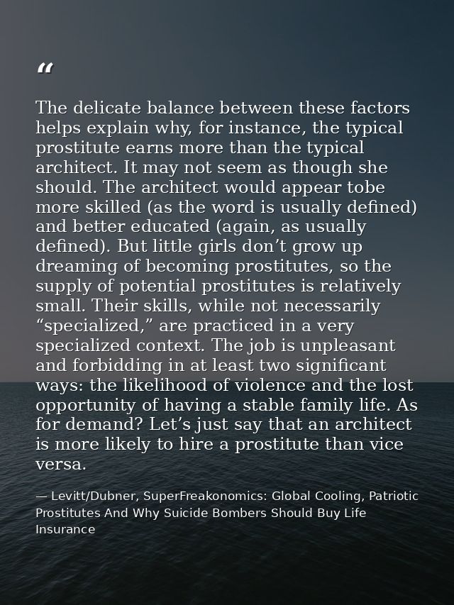 The delicate balance between these factors helps explain why, for instance, the typical prostitute earns more than the t — Levitt/Dubner, SuperFreakonomics: Global Cooling, Patriotic Prostitutes And Why Suicide Bombers Should Buy Life Insurance