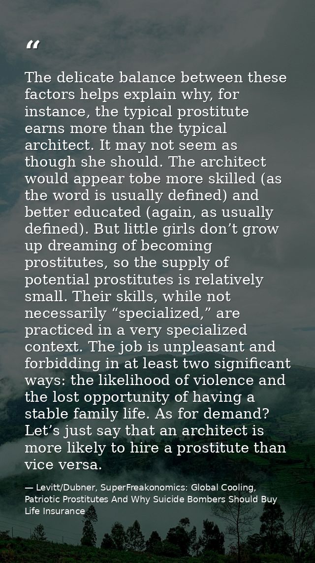 The delicate balance between these factors helps explain why, for instance, the typical prostitute earns more than the t — Levitt/Dubner, SuperFreakonomics: Global Cooling, Patriotic Prostitutes And Why Suicide Bombers Should Buy Life Insurance