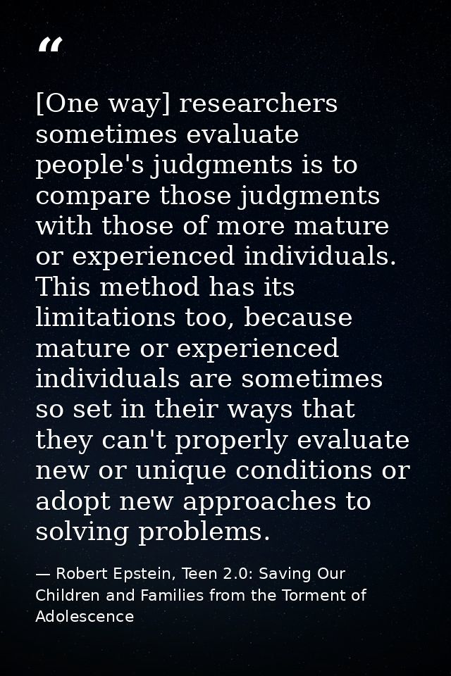 [One way] researchers sometimes evaluate people's judgments is to compare those judgments with those of more mature or e — Robert Epstein, Teen 2.0: Saving Our Children and Families from the Torment of Adolescence