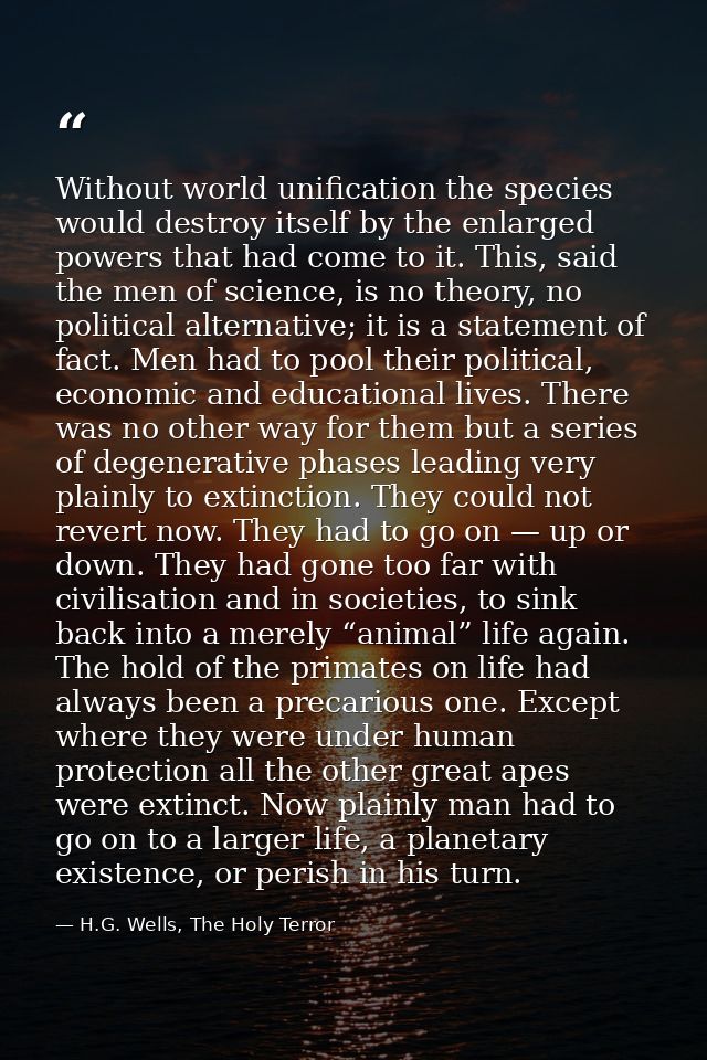 Without world unification the species would destroy itself by the enlarged powers that had come to it. This, said the me — H.G. Wells, The Holy Terror