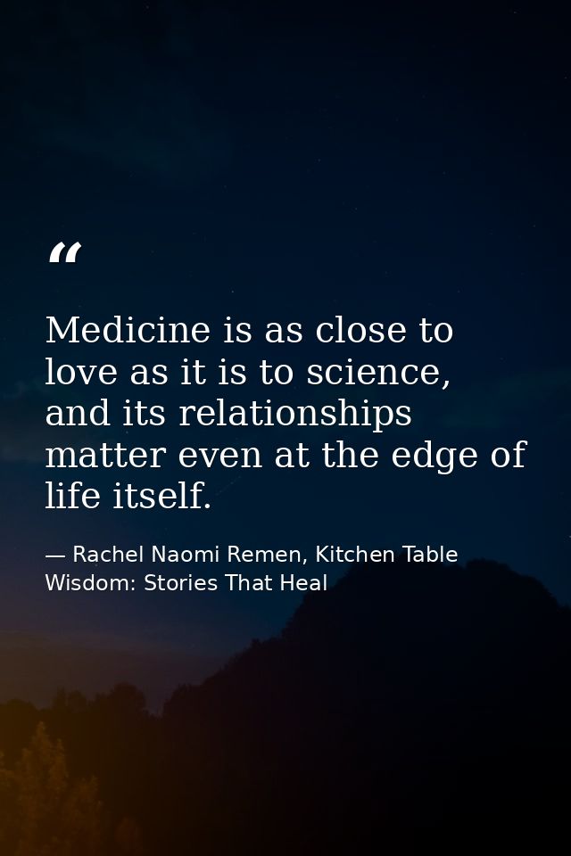 Medicine is as close to love as it is to science, and its relationships matter even at the edge of life itself. — Rachel Naomi Remen, Kitchen Table Wisdom: Stories That Heal