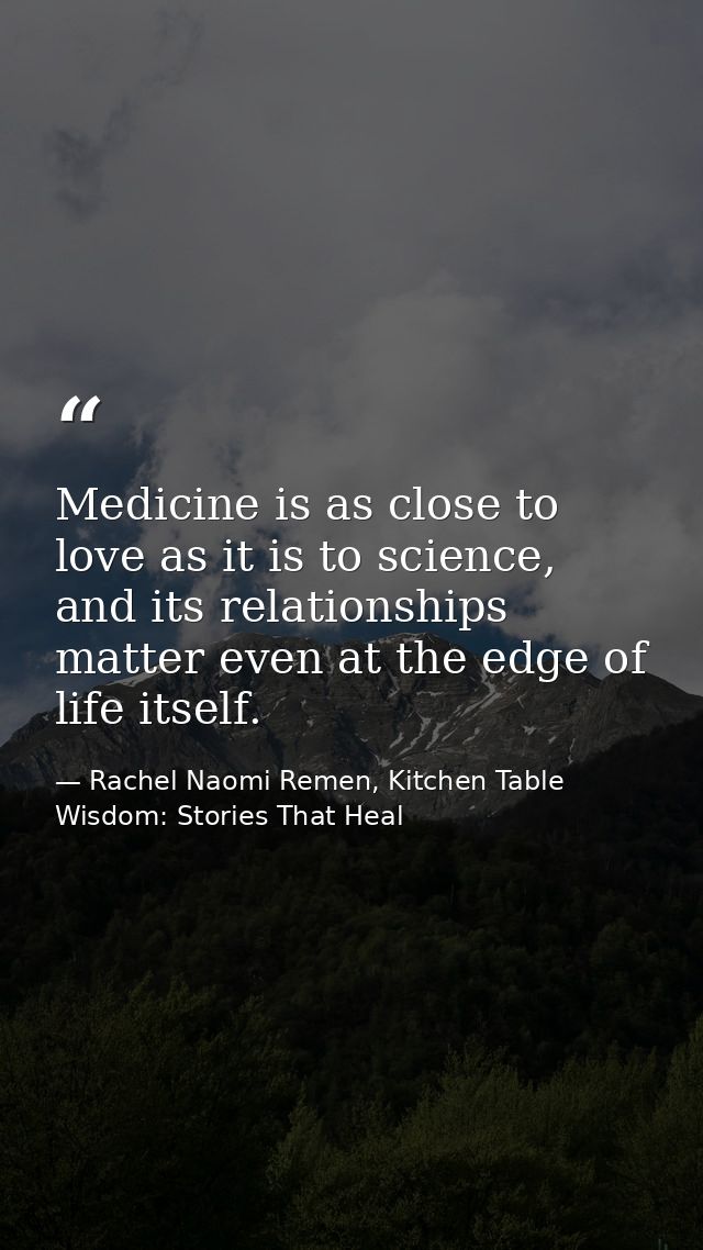 Medicine is as close to love as it is to science, and its relationships matter even at the edge of life itself. — Rachel Naomi Remen, Kitchen Table Wisdom: Stories That Heal