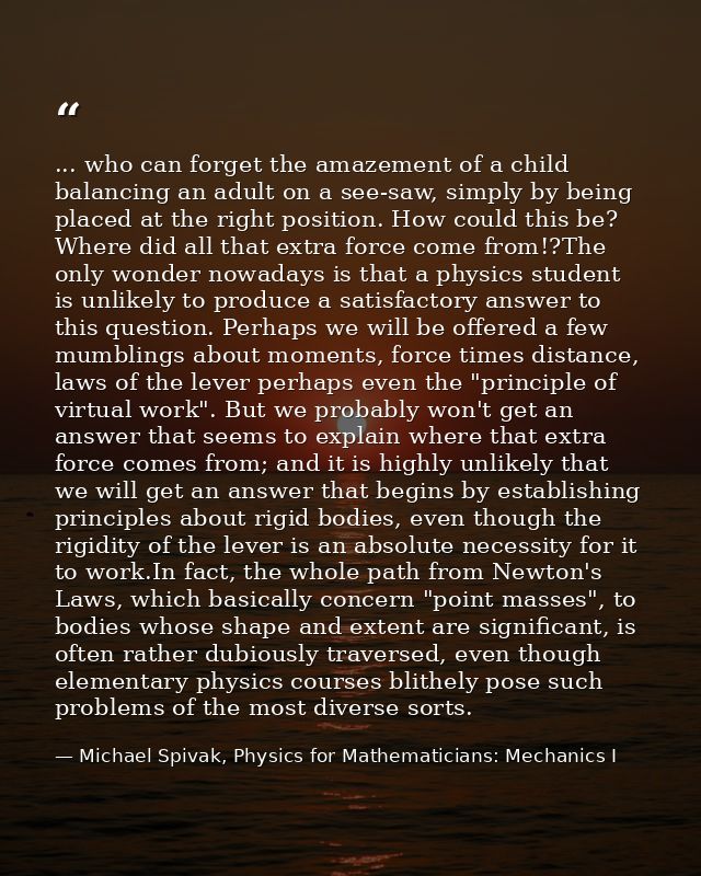 ... who can forget the amazement of a child balancing an adult on a see-saw, simply by being placed at the right positio — Michael Spivak, Physics for Mathematicians: Mechanics I