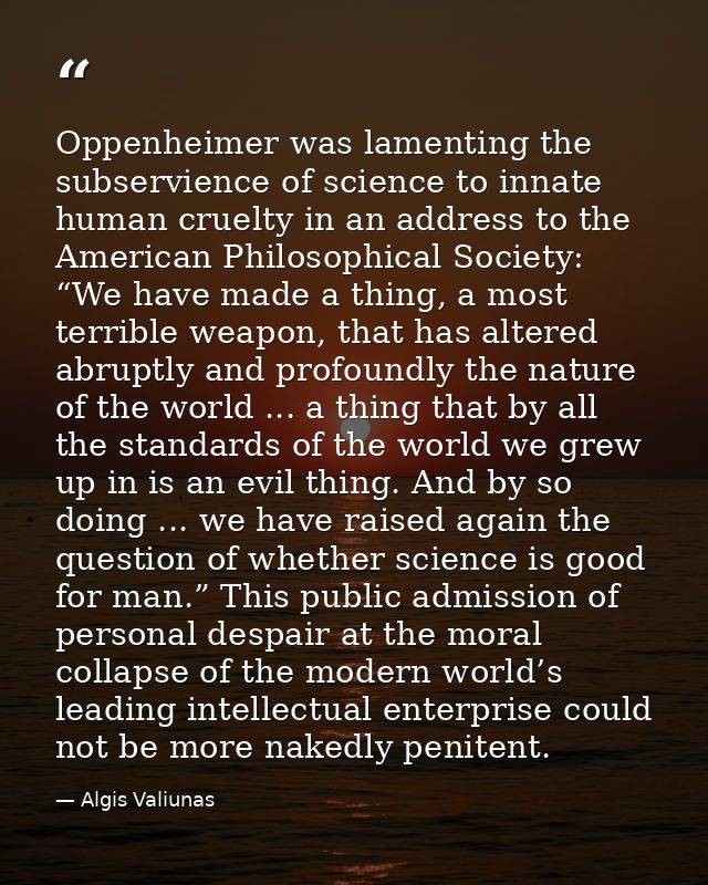Oppenheimer was lamenting the subservience of science to innate human cruelty in an address to the American Philosophica — Algis Valiunas