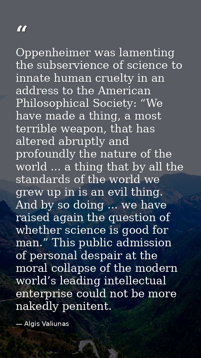Oppenheimer was lamenting the subservience of science to innate human cruelty in an address to the American Philosophica — Algis Valiunas
