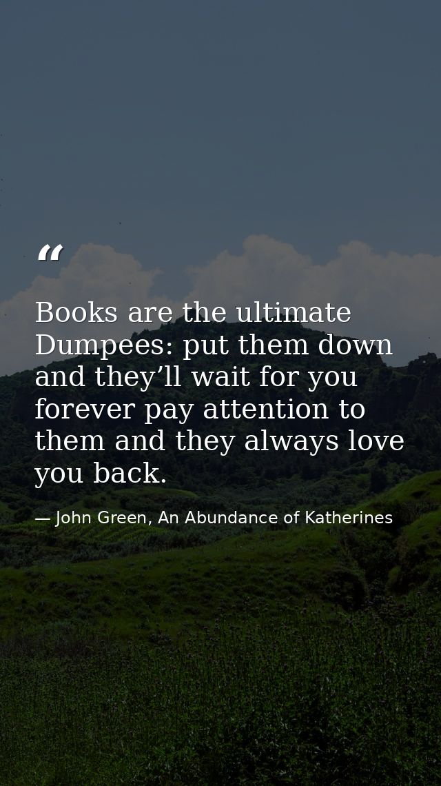 Books are the ultimate Dumpees: put them down and they’ll wait for you forever pay attention to them and they always lov — John Green, An Abundance of Katherines