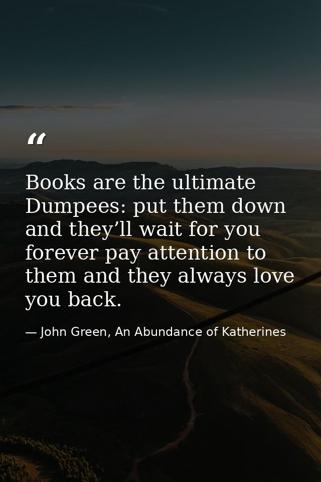 Books are the ultimate Dumpees: put them down and they’ll wait for you forever pay attention to them and they always lov — John Green, An Abundance of Katherines