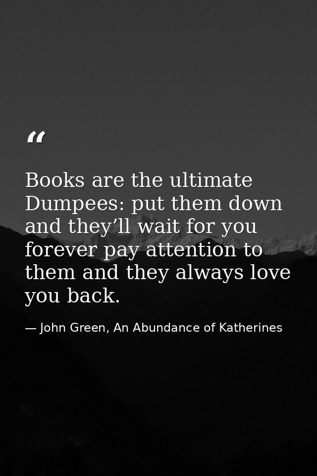 Books are the ultimate Dumpees: put them down and they’ll wait for you forever pay attention to them and they always lov — John Green, An Abundance of Katherines