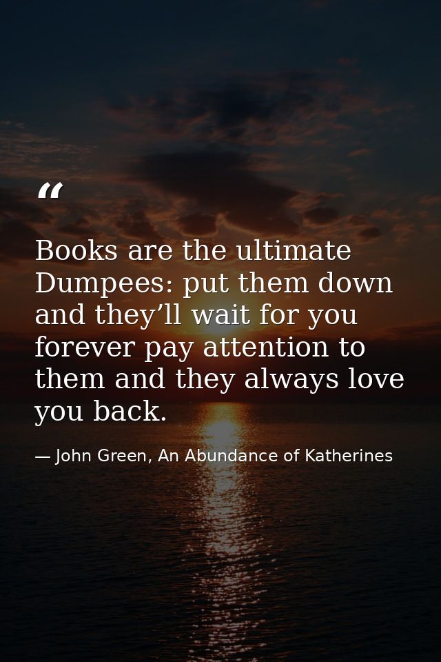 Books are the ultimate Dumpees: put them down and they’ll wait for you forever pay attention to them and they always lov — John Green, An Abundance of Katherines