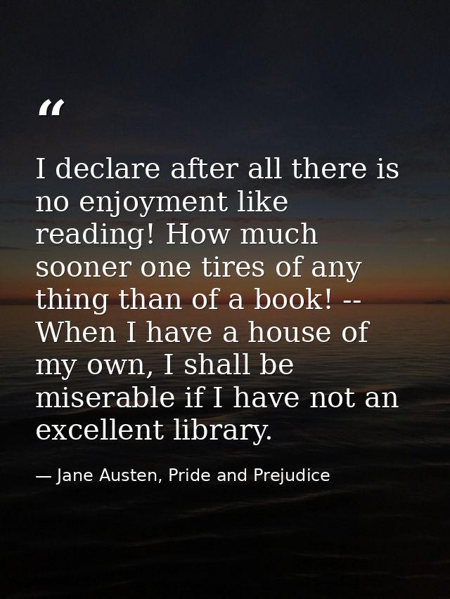 I declare after all there is no enjoyment like reading! How much sooner one tires of any thing than of a book! -- When I — Jane Austen, Pride and Prejudice