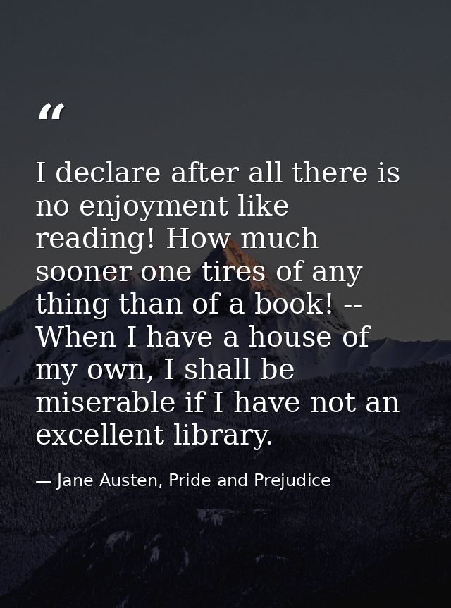 I declare after all there is no enjoyment like reading! How much sooner one tires of any thing than of a book! -- When I — Jane Austen, Pride and Prejudice