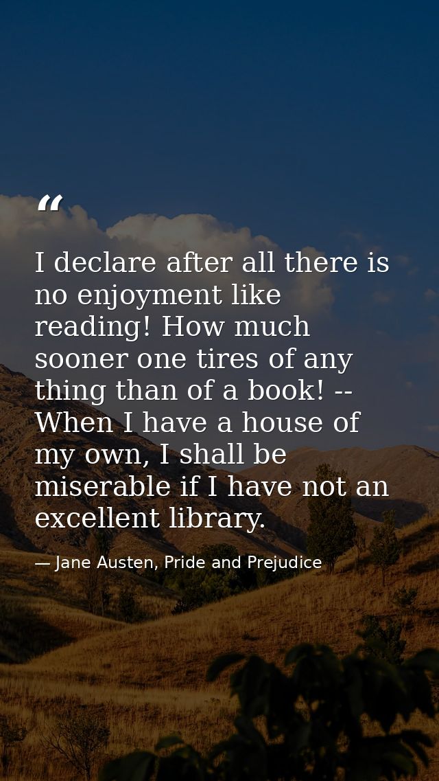 I declare after all there is no enjoyment like reading! How much sooner one tires of any thing than of a book! -- When I — Jane Austen, Pride and Prejudice